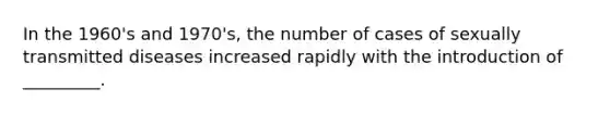 In the 1960's and 1970's, the number of cases of sexually transmitted diseases increased rapidly with the introduction of _________.