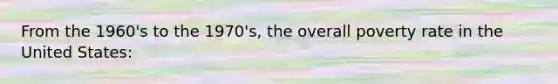 From the 1960's to the 1970's, the overall poverty rate in the United States: