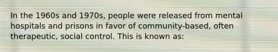 In the 1960s and 1970s, people were released from mental hospitals and prisons in favor of community-based, often therapeutic, social control. This is known as: