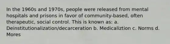 In the 1960s and 1970s, people were released from mental hospitals and prisons in favor of community-based, often therapeutic, social control. This is known as: a. Deinstitutionalization/decarceration b. Medicaliztion c. Norms d. Mores