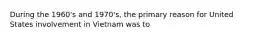 During the 1960's and 1970's, the primary reason for United States involvement in Vietnam was to