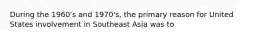 During the 1960's and 1970's, the primary reason for United States involvement in Southeast Asia was to