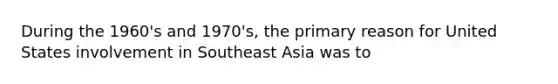 During the 1960's and 1970's, the primary reason for United States involvement in Southeast Asia was to