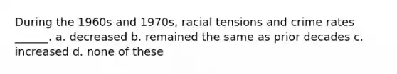 During the 1960s and 1970s, racial tensions and crime rates ______. a. decreased b. remained the same as prior decades c. increased d. none of these