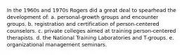 In the 1960s and 1970s Rogers did a great deal to spearhead the development of: a. personal-growth groups and encounter groups. b. registration and certification of person-centered counselors. c. private colleges aimed at training person-centered therapists. d. the National Training Laboratories and T-groups. e. organizational management seminars.