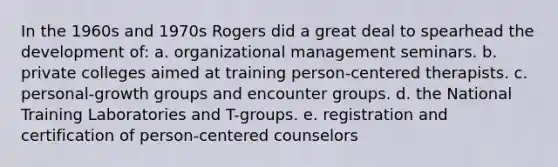 In the 1960s and 1970s Rogers did a great deal to spearhead the development of: a. organizational management seminars. b. private colleges aimed at training person-centered therapists. c. personal-growth groups and encounter groups. d. the National Training Laboratories and T-groups. e. registration and certification of person-centered counselors