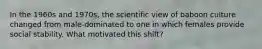 In the 1960s and 1970s, the scientific view of baboon culture changed from male-dominated to one in which females provide social stability. What motivated this shift?