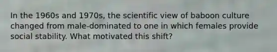 In the 1960s and 1970s, the scientific view of baboon culture changed from male-dominated to one in which females provide social stability. What motivated this shift?