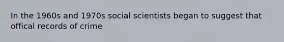 In the 1960s and 1970s social scientists began to suggest that offical records of crime