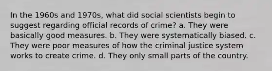 In the 1960s and 1970s, what did social scientists begin to suggest regarding official records of crime? a. They were basically good measures. b. They were systematically biased. c. They were poor measures of how the criminal justice system works to create crime. d. They only small parts of the country.