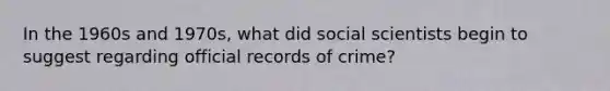 In the 1960s and 1970s, what did social scientists begin to suggest regarding official records of crime?