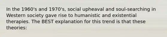 In the 1960's and 1970's, social upheaval and soul-searching in Western society gave rise to humanistic and existential therapies. The BEST explanation for this trend is that these theories: