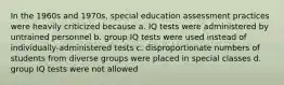 In the 1960s and 1970s, special education assessment practices were heavily criticized because a. IQ tests were administered by untrained personnel b. group IQ tests were used instead of individually-administered tests c. disproportionate numbers of students from diverse groups were placed in special classes d. group IQ tests were not allowed