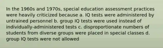 In the 1960s and 1970s, special education assessment practices were heavily criticized because a. IQ tests were administered by untrained personnel b. group IQ tests were used instead of individually-administered tests c. disproportionate numbers of students from diverse groups were placed in special classes d. group IQ tests were not allowed