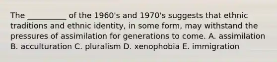 The __________ of the 1960's and 1970's suggests that ethnic traditions and ethnic identity, in some form, may withstand the pressures of assimilation for generations to come. A. assimilation B. acculturation C. pluralism D. xenophobia E. immigration