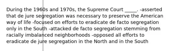 During the 1960s and 1970s, the Supreme Court _____. -asserted that de jure segregation was necessary to preserve the American way of life -focused on efforts to eradicate de facto segregation only in the South -attacked de facto segregation stemming from racially imbalanced neighborhoods -opposed all efforts to eradicate de jure segregation in the North and in the South