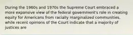 During the 1960s and 1970s the Supreme Court embraced a more expansive view of the federal government's role in creating equity for Americans from racially marginalized communities, while recent opinions of the Court indicate that a majority of justices are