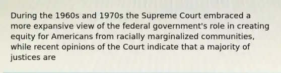 During the 1960s and 1970s the Supreme Court embraced a more expansive view of the federal government's role in creating equity for Americans from racially marginalized communities, while recent opinions of the Court indicate that a majority of justices are