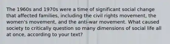 The 1960s and 1970s were a time of significant social change that affected families, including the civil rights movement, the women's movement, and the anti-war movement. What caused society to critically question so many dimensions of social life all at once, according to your text?