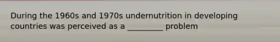 During the 1960s and 1970s undernutrition in developing countries was perceived as a _________ problem
