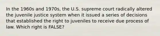 In the 1960s and 1970s, the U.S. supreme court radically altered the juvenile justice system when it issued a series of decisions that established the right to juveniles to receive due process of law. Which right is FALSE?