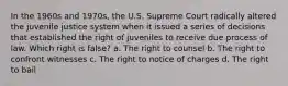 In the 1960s and 1970s, the U.S. Supreme Court radically altered the juvenile justice system when it issued a series of decisions that established the right of juveniles to receive due process of law. Which right is false? a. The right to counsel b. The right to confront witnesses c. The right to notice of charges d. The right to bail