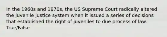 In the 1960s and 1970s, the US Supreme Court radically altered the juvenile justice system when it issued a series of decisions that established the right of juveniles to due process of law. True/False