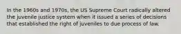 In the 1960s and 1970s, the US Supreme Court radically altered the juvenile justice system when it issued a series of decisions that established the right of juveniles to due process of law.