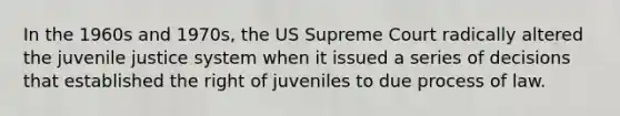 In the 1960s and 1970s, the US Supreme Court radically altered the juvenile justice system when it issued a series of decisions that established the right of juveniles to due process of law.