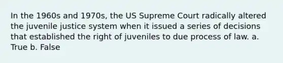 In the 1960s and 1970s, the US Supreme Court radically altered the juvenile justice system when it issued a series of decisions that established the right of juveniles to due process of law. a. True b. False