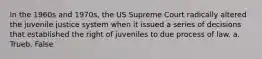 In the 1960s and 1970s, the US Supreme Court radically altered the juvenile justice system when it issued a series of decisions that established the right of juveniles to due process of law. a. Trueb. False