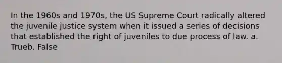 In the 1960s and 1970s, the US Supreme Court radically altered the juvenile justice system when it issued a series of decisions that established the right of juveniles to due process of law. a. Trueb. False