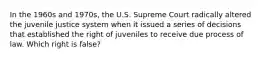 In the 1960s and 1970s, the U.S. Supreme Court radically altered the juvenile justice system when it issued a series of decisions that established the right of juveniles to receive due process of law. Which right is false?