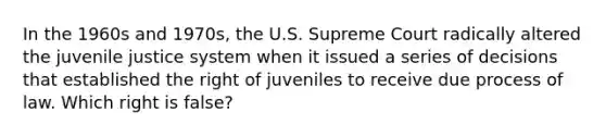 In the 1960s and 1970s, the U.S. Supreme Court radically altered the juvenile justice system when it issued a series of decisions that established the right of juveniles to receive due process of law. Which right is false?