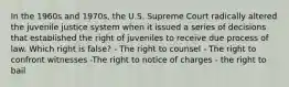 In the 1960s and 1970s, the U.S. Supreme Court radically altered the juvenile justice system when it issued a series of decisions that established the right of juveniles to receive due process of law. Which right is false? - The right to counsel - The right to confront witnesses -The right to notice of charges - the right to bail