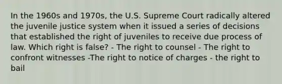 In the 1960s and 1970s, the U.S. Supreme Court radically altered the juvenile justice system when it issued a series of decisions that established the right of juveniles to receive due process of law. Which right is false? - The right to counsel - The right to confront witnesses -The right to notice of charges - the right to bail