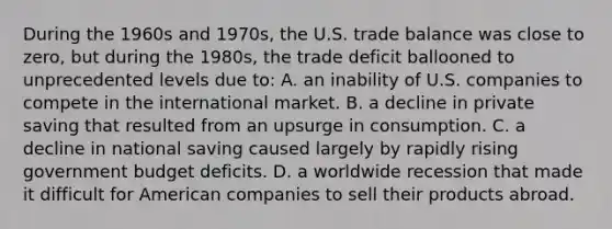 During the 1960s and 1970s, the U.S. trade balance was close to zero, but during the 1980s, the trade deficit ballooned to unprecedented levels due to: A. an inability of U.S. companies to compete in the international market. B. a decline in private saving that resulted from an upsurge in consumption. C. a decline in national saving caused largely by rapidly rising government budget deficits. D. a worldwide recession that made it difficult for American companies to sell their products abroad.