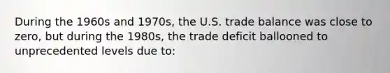 During the 1960s and 1970s, the U.S. trade balance was close to zero, but during the 1980s, the trade deficit ballooned to unprecedented levels due to: