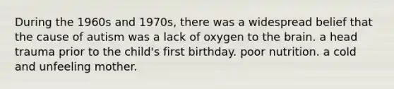 During the 1960s and 1970s, there was a widespread belief that the cause of autism was a lack of oxygen to the brain. a head trauma prior to the child's first birthday. poor nutrition. a cold and unfeeling mother.