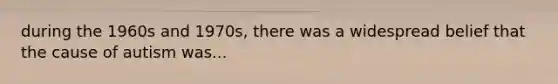 during the 1960s and 1970s, there was a widespread belief that the cause of autism was...