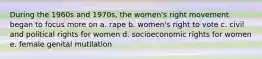 During the 1960s and 1970s, the women's right movement began to focus more on a. rape b. women's right to vote c. civil and political rights for women d. socioeconomic rights for women e. female genital mutilation