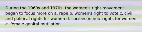 During the 1960s and 1970s, the women's right movement began to focus more on a. rape b. women's right to vote c. civil and political rights for women d. socioeconomic rights for women e. female genital mutilation