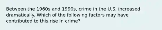 Between the 1960s and 1990s, crime in the U.S. increased dramatically. Which of the following factors may have contributed to this rise in crime?