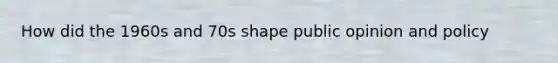 How did the 1960s and 70s shape public opinion and policy