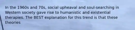 In the 1960s and 70s, social upheaval and soul-searching in Western society gave rise to humanistic and existential therapies. The BEST explanation for this trend is that these theories