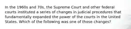 In the 1960s and 70s, the Supreme Court and other federal courts instituted a series of changes in judicial procedures that fundamentally expanded the power of the courts in the United States. Which of the following was one of those changes?