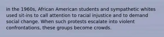 in the 1960s, African American students and sympathetic whites used sit-ins to call attention to racial injustice and to demand social change. When such protests escalate into violent confrontations, these groups become crowds.