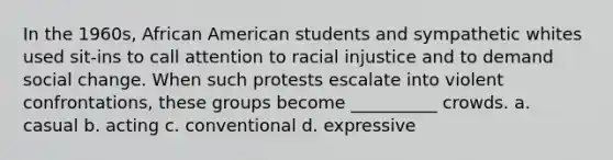 In the 1960s, African American students and sympathetic whites used sit-ins to call attention to racial injustice and to demand social change. When such protests escalate into violent confrontations, these groups become __________ crowds. a. casual b. acting c. conventional d. expressive