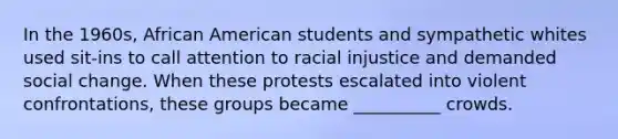 In the 1960s, African American students and sympathetic whites used sit-ins to call attention to racial injustice and demanded social change. When these protests escalated into violent confrontations, these groups became __________ crowds.