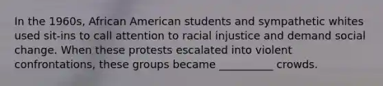 In the 1960s, African American students and sympathetic whites used sit-ins to call attention to racial injustice and demand social change. When these protests escalated into violent confrontations, these groups became __________ crowds.